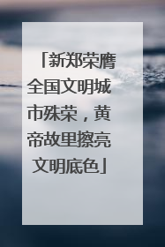 新郑荣膺全国文明城市殊荣，黄帝故里擦亮文明底色