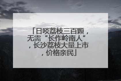 日啖荔枝三百颗，无需“长作岭南人”，长沙荔枝大量上市，价格亲民