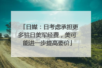 日媒：日考虑承担更多驻日美军经费，美可能进一步提高要价