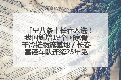 早八条丨长春入选！我国新增19个国家骨干冷链物流基地／长春雷锋车队连续25年免费接送考生