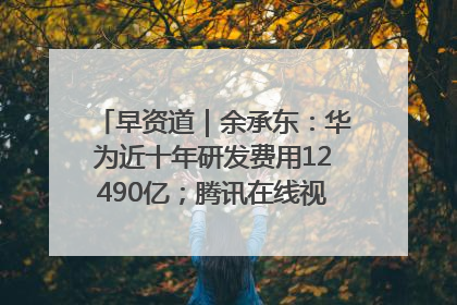 早资道｜余承东：华为近十年研发费用12490亿；腾讯在线视频重大组织调整