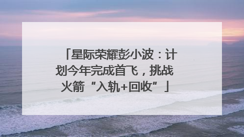 星际荣耀彭小波：计划今年完成首飞，挑战火箭“入轨+回收”