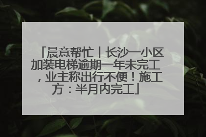 晨意帮忙丨长沙一小区加装电梯逾期一年未完工，业主称出行不便！施工方：半月内完工