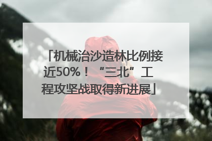 机械治沙造林比例接近50%！“三北”工程攻坚战取得新进展
