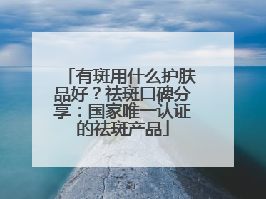 有斑用什么护肤品好？祛斑口碑分享：国家唯一认证的祛斑产品