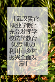 武汉警官职业学院：充分发挥学校法学教育优势 助力利川市乡村振兴全面发展