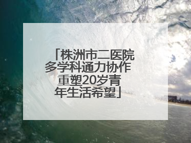 株洲市二医院多学科通力协作 重塑20岁青年生活希望