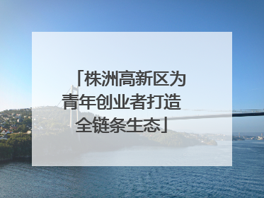 株洲高新区为青年创业者打造全链条生态