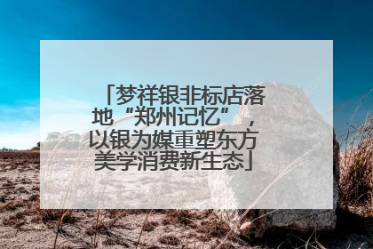 梦祥银非标店落地“郑州记忆”，以银为媒重塑东方美学消费新生态