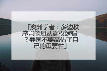 澳洲学者：多边秩序岂能屈从霸权逻辑？美国不要高估了自己的重要性