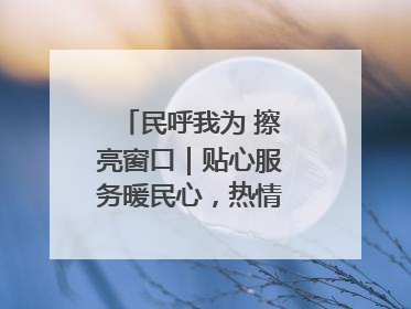 民呼我为 擦亮窗口｜贴心服务暖民心，热情周到显真情