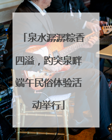 泉水潺潺粽香四溢，趵突泉畔端午民俗体验活动举行