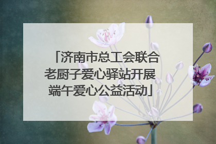 济南市总工会联合老厨子爱心驿站开展端午爱心公益活动