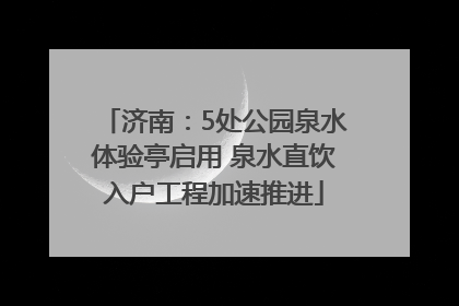 济南：5处公园泉水体验亭启用 泉水直饮入户工程加速推进
