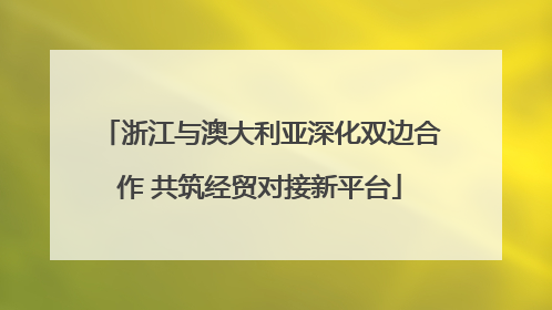 浙江与澳大利亚深化双边合作 共筑经贸对接新平台