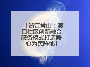 浙江常山：渡口社区创新融合服务模式打造暖心为民阵地