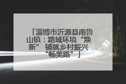 淄博市沂源县南鲁山镇：路域环境“焕新” 铺就乡村振兴“畅美路”