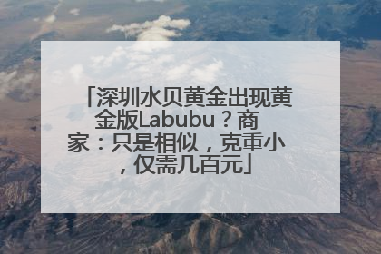 深圳水贝黄金出现黄金版Labubu？商家：只是相似，克重小，仅需几百元