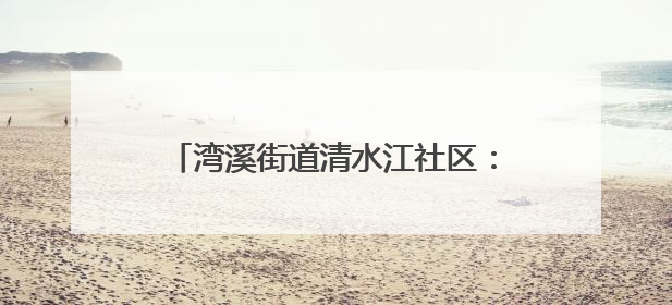 湾溪街道清水江社区：网格员化身“多面手”织密“民生幸福网”