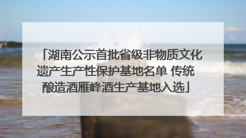 湖南公示首批省级非物质文化遗产生产性保护基地名单 传统酿造酒雁峰酒生产基地入选