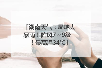 湖南天气：局地大暴雨！阵风7～9级！最高温34℃