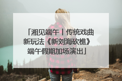 湘见端午丨传统戏曲新玩法《新刘海砍樵》端午假期加场演出
