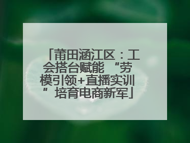 莆田涵江区：工会搭台赋能 “劳模引领+直播实训”培育电商新军