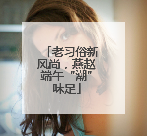 老习俗新风尚，燕赵端午“潮”味足