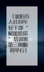 襄阳市人社局年轻干部“赋能提质”培训班第三期顺利举行