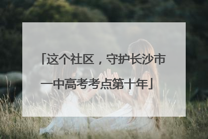 这个社区，守护长沙市一中高考考点第十年