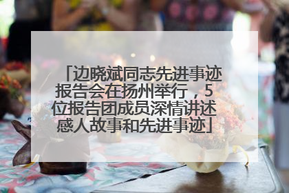 边晓斌同志先进事迹报告会在扬州举行，5位报告团成员深情讲述感人故事和先进事迹