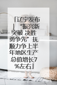 辽宁发布｜“振兴新突破 决胜勇争先”抚顺力争上半年地区生产总值增长7%左右