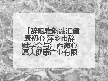 辞赋雅韵融汇健康初心 萍乡市辞赋学会与江西微心愿大健康产业有限公司共话文化发展新篇（图）