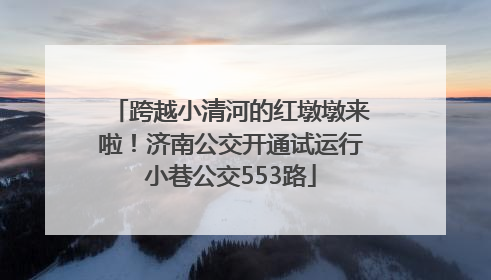跨越小清河的红墩墩来啦！济南公交开通试运行小巷公交553路