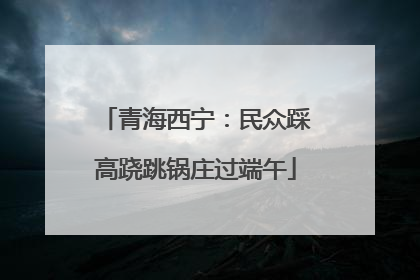 青海西宁：民众踩高跷跳锅庄过端午