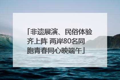 非遗展演、民俗体验齐上阵 两岸80名同胞青春同心映端午