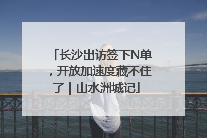 长沙出访签下N单，开放加速度藏不住了｜山水洲城记