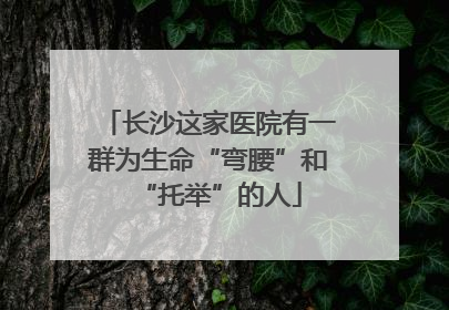 长沙这家医院有一群为生命“弯腰”和“托举”的人