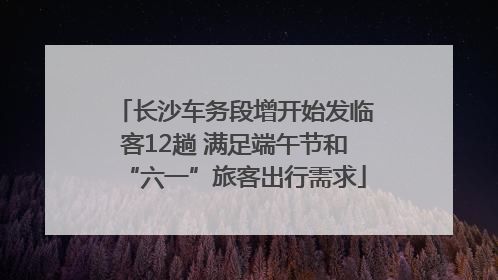 长沙车务段增开始发临客12趟 满足端午节和“六一”旅客出行需求