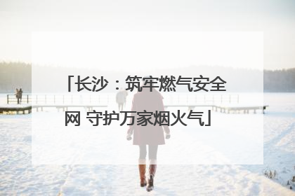 长沙：筑牢燃气安全网 守护万家烟火气