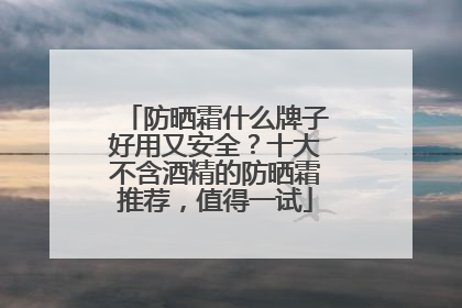 防晒霜什么牌子好用又安全？十大不含酒精的防晒霜推荐，值得一试