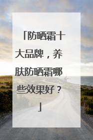 防晒霜十大品牌，养肤防晒霜哪些效果好？