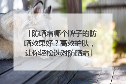 防晒霜哪个牌子的防晒效果好？高效护肤，让你轻松选对防晒霜