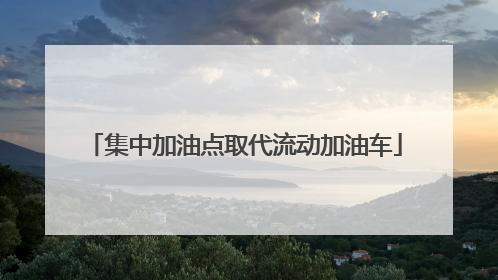 集中加油点取代流动加油车