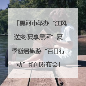 黑河市举办“江风送爽·夏享黑河”夏季避暑旅游“百日行动”新闻发布会