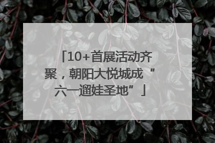 10+首展活动齐聚，朝阳大悦城成“六一遛娃圣地”