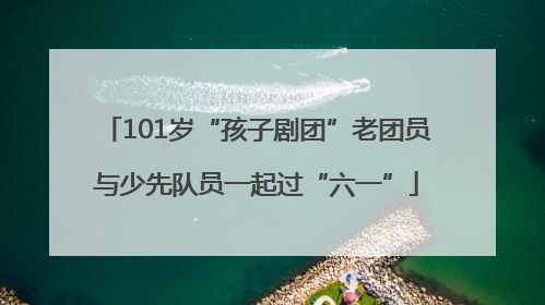 101岁“孩子剧团”老团员与少先队员一起过“六一”