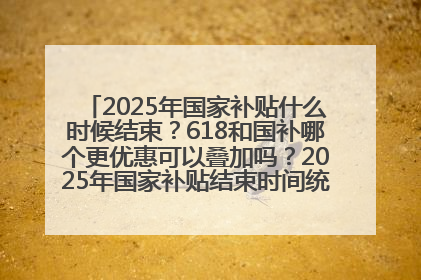 2025年国家补贴什么时候结束？618和国补哪个更优惠可以叠加吗？2025年国家补贴结束时间统一为12月31日