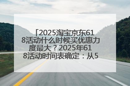 2025淘宝京东618活动什么时候买优惠力度最大？2025年618活动时间表确定：从5月13日20:00至6月18日24时