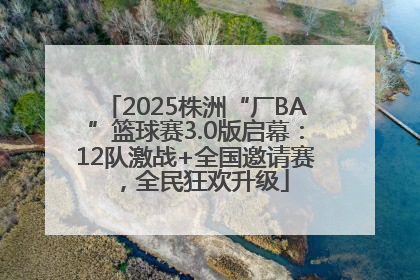 2025株洲“厂BA”篮球赛3.0版启幕：12队激战+全国邀请赛，全民狂欢升级